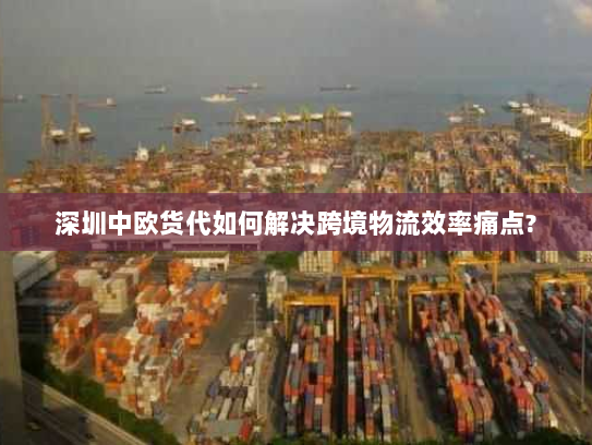 深圳中欧货代如何解决跨境物流效率痛点?