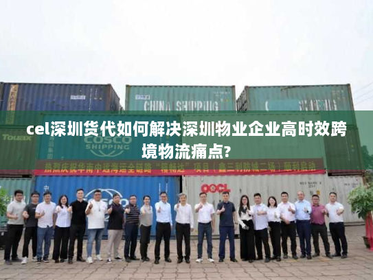 cel深圳货代如何解决深圳物业企业高时效跨境物流痛点? cel深圳货代如何解决深圳物业企业高时效跨境物流痛点?
