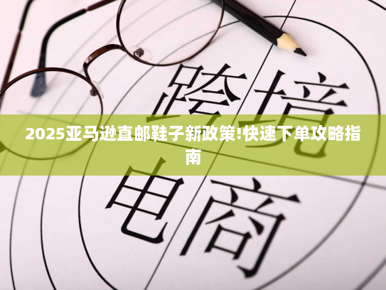 2025亚马逊直邮鞋子新政策!快速下单攻略指南