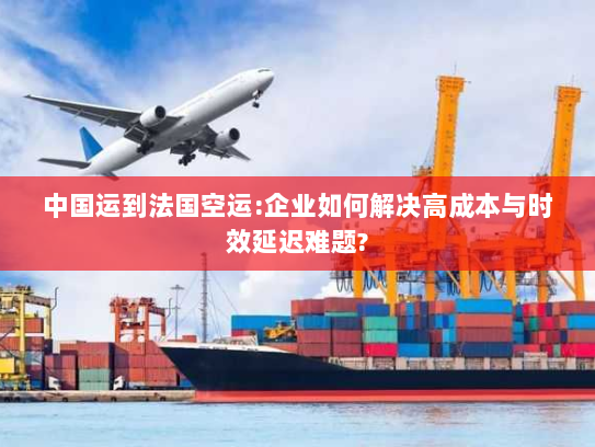 中国运到法国空运:企业如何解决高成本与时效延迟难题?