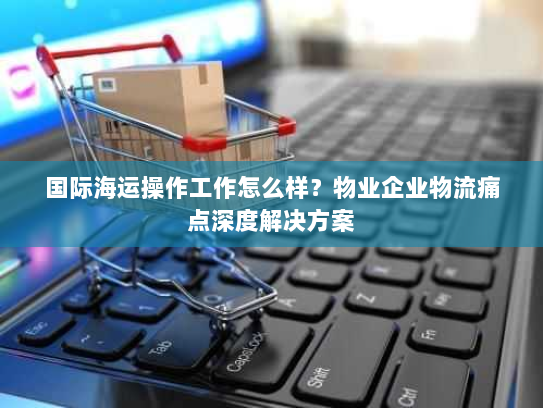 国际海运操作工作怎么样?物业企业物流痛点深度解决方案 国际海运操作工作怎么样?物业企业物流痛点深度解决方案