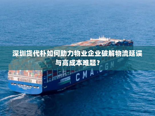 深圳货代朴如何助力物业企业破解物流延误与高成本难题? 深圳货代朴如何助力物业企业破解物流延误与高成本难题?
