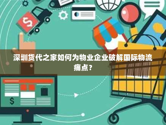 深圳货代之家如何为物业企业破解国际物流痛点？