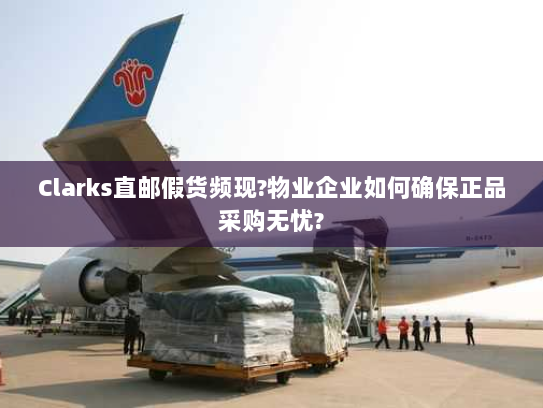 Clarks直邮假货频现?物业企业如何确保正品采购无忧?