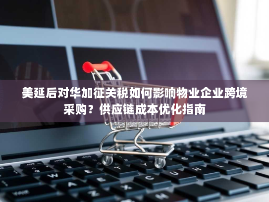 美延后对华加征关税如何影响物业企业跨境采购？供应链成本优化指南