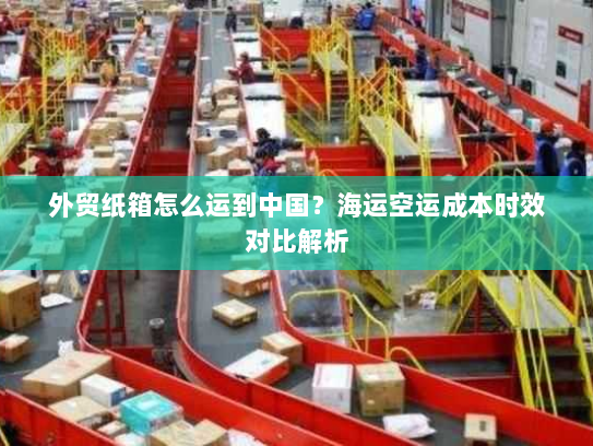 外贸纸箱怎么运到中国?海运空运成本时效对比解析 外贸纸箱怎么运到中国?海运空运成本时效对比解析