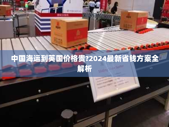 中国海运到英国价格贵?2024最新省钱方案全解析 中国海运到英国价格贵?2024最新省钱方案全解析