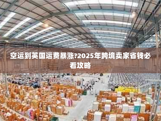 空运到英国运费暴涨?2025年跨境卖家省钱必看攻略