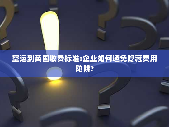 空运到英国收费标准:企业如何避免隐藏费用陷阱?