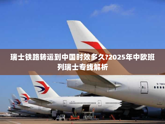 瑞士铁路转运到中国时效多久?2025年中欧班列瑞士专线解析