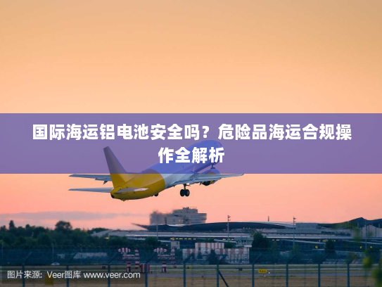 国际海运铝电池安全吗？危险品海运合规操作全解析