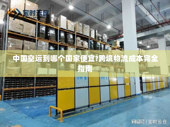 中国空运到哪个国家便宜?跨境物流成本完全指南