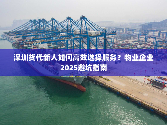 深圳货代新人如何高效选择服务？物业企业2025避坑指南