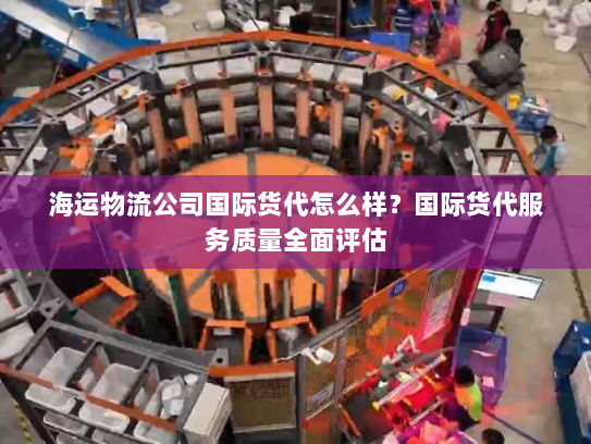 海运物流公司国际货代怎么样？国际货代服务质量全面评估