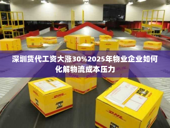 深圳货代工资大涨30%2025年物业企业如何化解物流成本压力