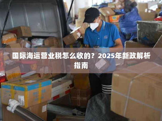 国际海运营业税怎么收的?2025年新政解析指南 国际海运营业税怎么收的?2025年新政解析指南