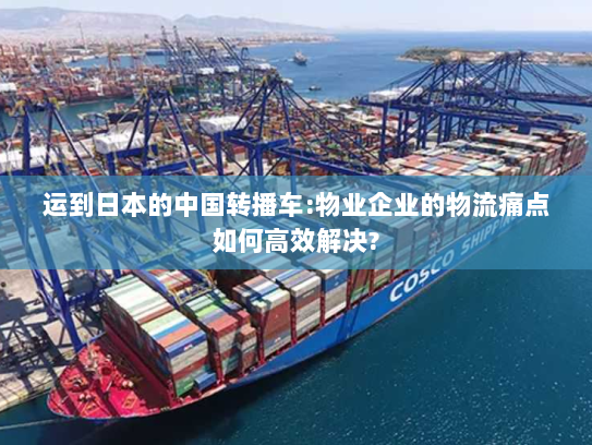运到日本的中国转播车:物业企业的物流痛点如何高效解决?