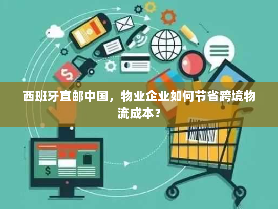 西班牙直邮中国，物业企业如何节省跨境物流成本？