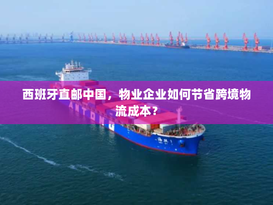 西班牙直邮中国，物业企业如何节省跨境物流成本？