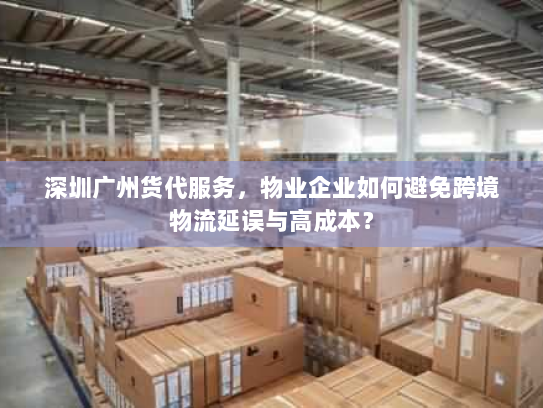深圳广州货代服务，物业企业如何避免跨境物流延误与高成本？