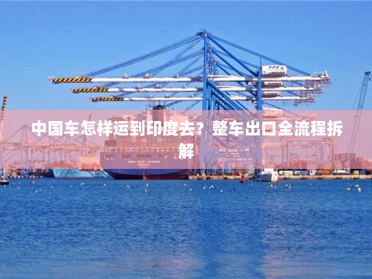 中国车怎样运到印度去?整车出口全流程拆解 中国车怎样运到印度去?整车出口全流程拆解