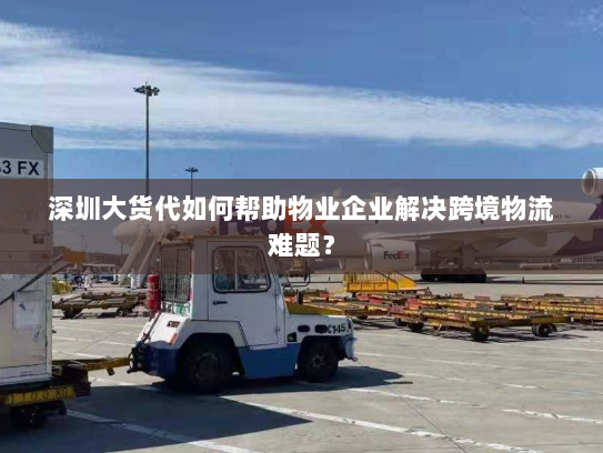 深圳大货代如何帮助物业企业解决跨境物流难题？