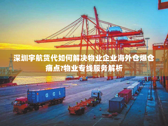 深圳宇航货代如何解决物业企业海外仓爆仓痛点?物业专线服务解析