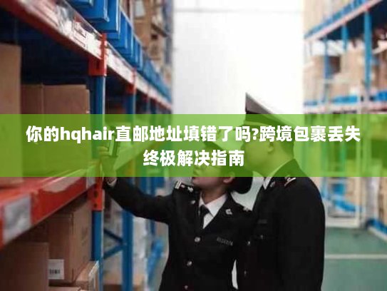 你的hqhair直邮地址填错了吗?跨境包裹丢失终极解决指南