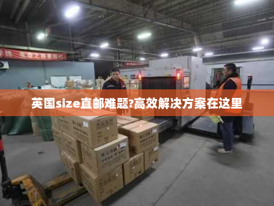 英国size直邮难题?高效解决方案在这里 英国size直邮难题?高效解决方案在这里