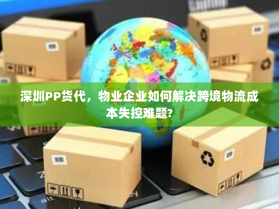 深圳PP货代,物业企业如何解决跨境物流成本失控难题? 深圳PP货代,物业企业如何解决跨境物流成本失控难题?