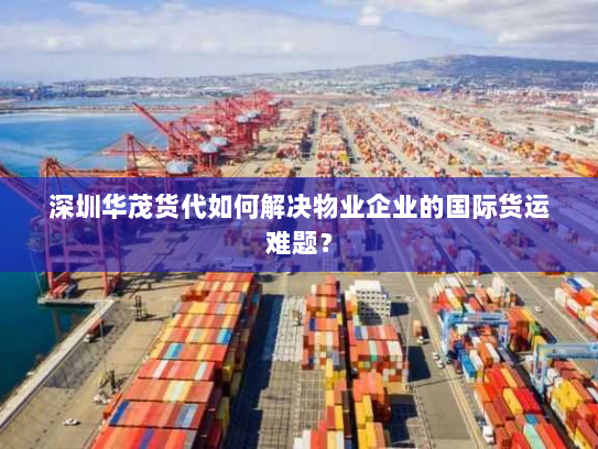 深圳华茂货代如何解决物业企业的国际货运难题？