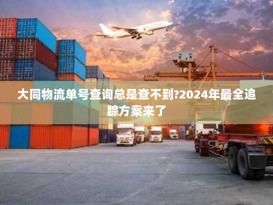 大同物流单号查询总是查不到?2024年最全追踪方案来了