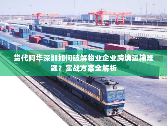 货代阿华深圳如何破解物业企业跨境运输难题？实战方案全解析