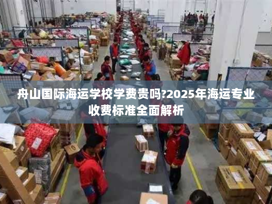 舟山国际海运学校学费贵吗?2025年海运专业收费标准全面解析