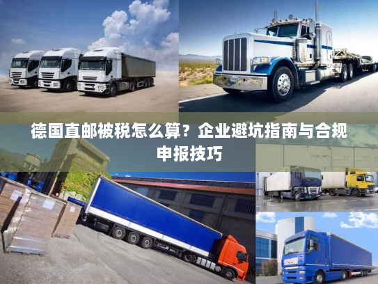 德国直邮被税怎么算？企业避坑指南与合规申报技巧