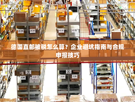 德国直邮被税怎么算？企业避坑指南与合规申报技巧