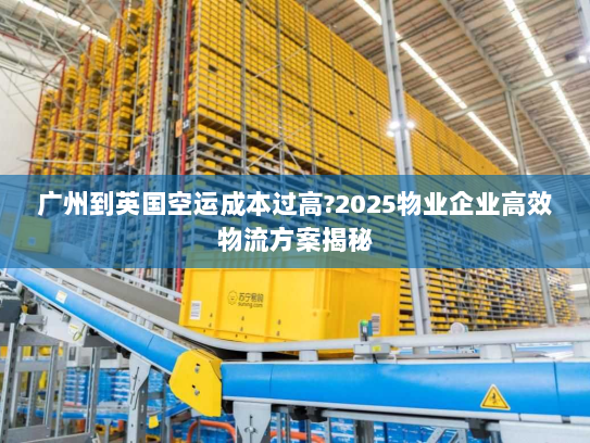 广州到英国空运成本过高?2025物业企业高效物流方案揭秘