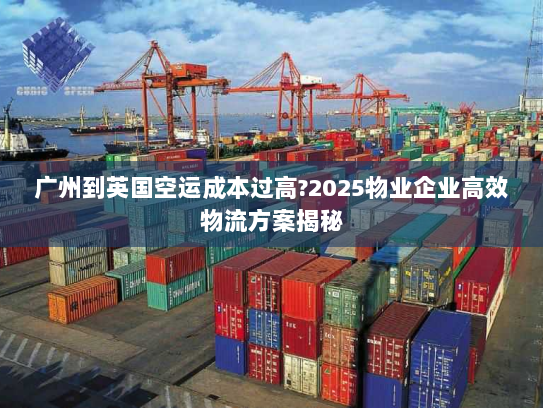 广州到英国空运成本过高?2025物业企业高效物流方案揭秘