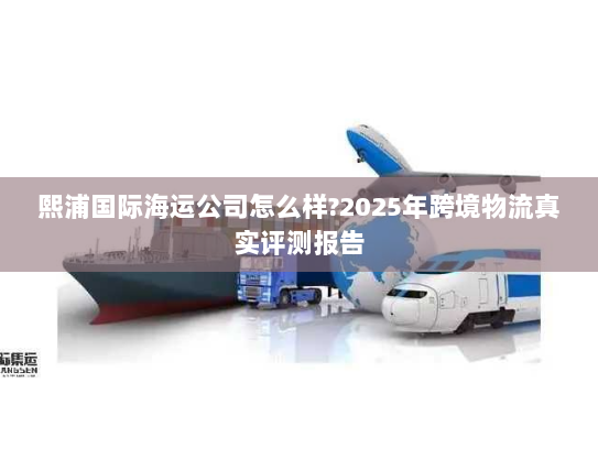 熙浦国际海运公司怎么样?2025年跨境物流真实评测报告