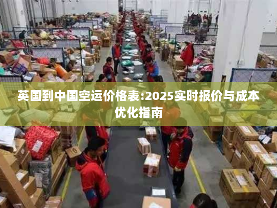 英国到中国空运价格表:2025实时报价与成本优化指南 英国到中国空运价格表:2025实时报价与成本优化指南