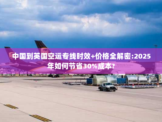 中国到英国空运专线时效+价格全解密:2025年如何节省30%成本?