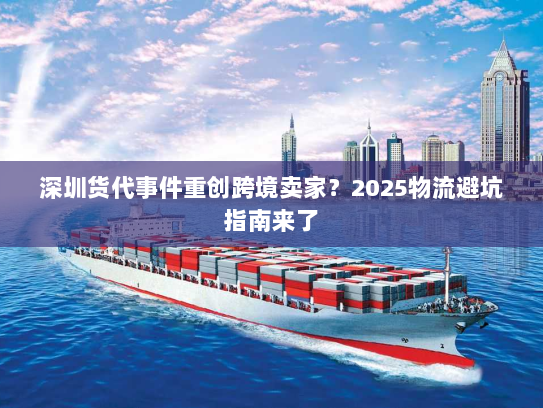 深圳货代事件重创跨境卖家？2025物流避坑指南来了