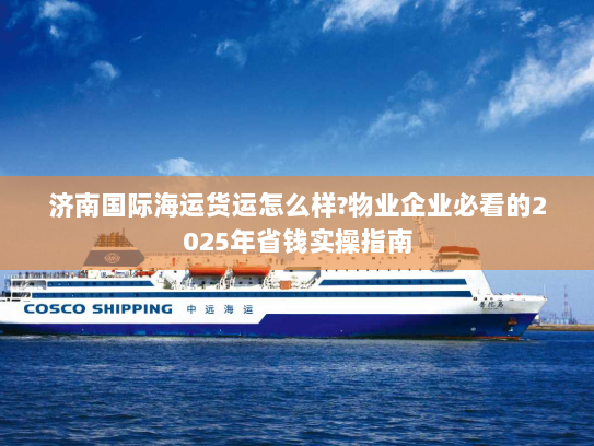 济南国际海运货运怎么样?物业企业必看的2025年省钱实操指南