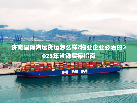济南国际海运货运怎么样?物业企业必看的2025年省钱实操指南