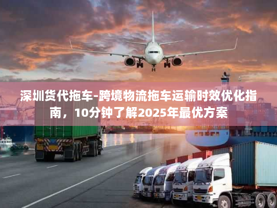 深圳货代拖车-跨境物流拖车运输时效优化指南，10分钟了解2025年最优方案