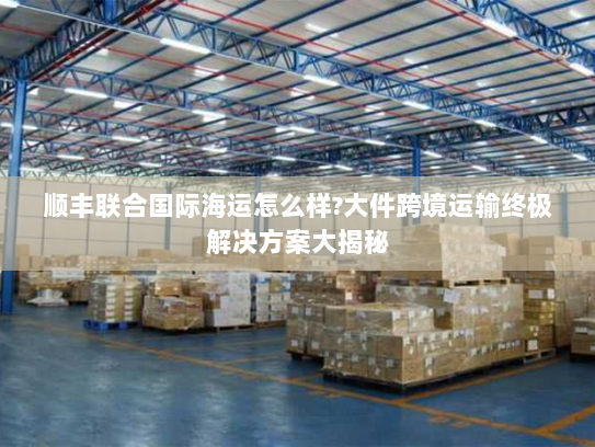 顺丰联合国际海运怎么样?大件跨境运输终极解决方案大揭秘 顺丰联合国际海运怎么样?大件跨境运输终极解决方案大揭秘