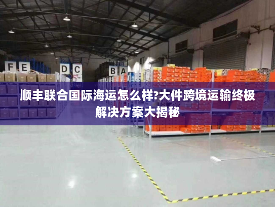 顺丰联合国际海运怎么样?大件跨境运输终极解决方案大揭秘 顺丰联合国际海运怎么样?大件跨境运输终极解决方案大揭秘