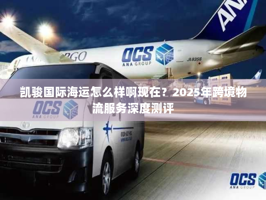 凯骏国际海运怎么样啊现在?2025年跨境物流服务深度测评 凯骏国际海运怎么样啊现在?2025年跨境物流服务深度测评