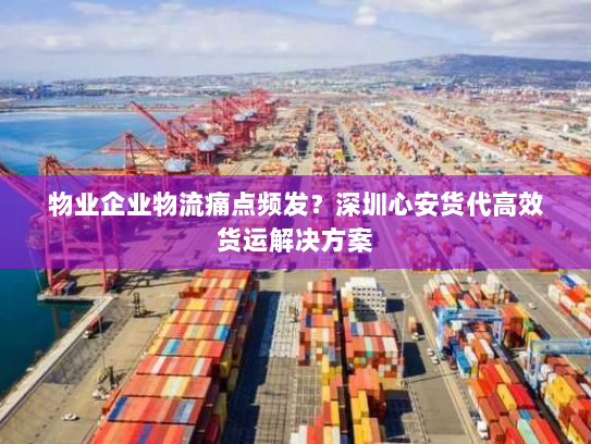 物业企业物流痛点频发？深圳心安货代高效货运解决方案