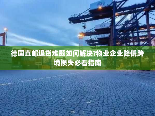 德国直邮退货难题如何解决?物业企业降低跨境损失必看指南